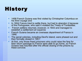 History 1498 French Guiana was first visited by Christopher Columbus on his third voyage and  In 1604 France tried to settle there, but had to abandon it because of the Portuguese, who said it violated the Treaty of Tordesillas. French settlers returned, however, in 1643 and managed to establish a settlement at Cayenne French Guiana became an overseas  department  of France in 1946. The penal colonies, including Devil's Island, were phased out and then formally closed in 1951.  At first, only those freed prisoners who could raise the fare for their return passage to France were able to go home, so French Guiana was haunted after the official closing of the prisons by freed convicts 