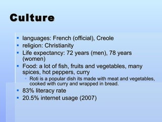Culture languages: French (official), Creole  religion: Christianity  Life expectancy: 72 years (men), 78 years (women)  Food: a lot of fish, fruits and vegetables, many spices, hot peppers, curry Roti is a popular dish its made with meat and vegetables, cooked with curry and wrapped in bread.   83% literacy rate 20.5% internet usage (2007) 