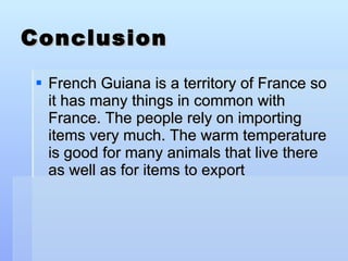 Conclusion French Guiana is a territory of France so it has many things in common with France. The people rely on importing items very much. The warm temperature is good for many animals that live there as well as for items to export 