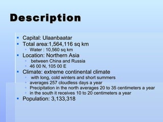 Description Capital: Ulaanbaatar Total area:1,564,116 sq km Water : 10,560 sq km  Location: Northern Asia between China and Russia 46 00 N, 105 00 E Climate: extreme continental climate with long, cold winters and short summers averages 257 cloudless days a year Precipitation in the north averages 20 to 35 centimeters a year in the south it receives 10 to 20 centimeters a year Population: 3,133,318  