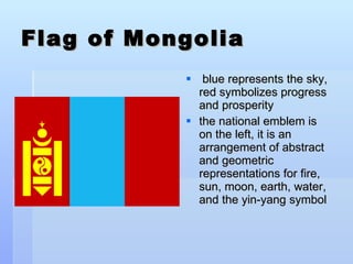 Flag of Mongolia blue represents the sky, red symbolizes progress and prosperity the national emblem is on the left, it is an arrangement of abstract and geometric representations for fire, sun, moon, earth, water, and the yin-yang symbol 
