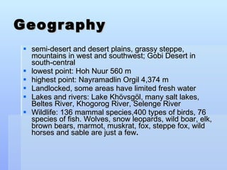Geography semi-desert and desert plains, grassy steppe, mountains in west and southwest; Gobi Desert in south-central lowest point: Hoh Nuur 560 m highest point: Nayramadlin Orgil 4,374 m Landlocked, some areas have limited fresh water Lakes and rivers: Lake Khövsgöl, many salt lakes, Beltes River, Khogorog River, Selenge River Wildlife: 136 mammal species,400 types of birds, 76 species of fish. Wolves, snow leopards, wild boar, elk, brown bears, marmot, muskrat, fox, steppe fox, wild horses and sable are just a few .   