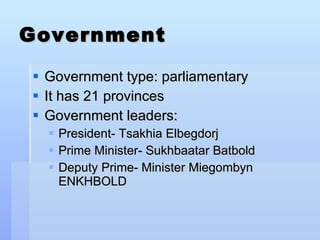 Government Government type: parliamentary It has 21 provinces Government leaders: President- Tsakhia Elbegdorj  Prime Minister- Sukhbaatar Batbold Deputy Prime- Minister Miegombyn ENKHBOLD  