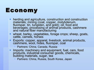 Economy herding and agriculture, construction and construction materials; mining (coal, copper, molybdenum, fluorspar, tin, tungsten, and gold); oil; food and beverages; processing of animal products, cashmere and natural fiber manufacturing wheat, barley, vegetables, forage crops; sheep, goats, cattle, camels, horses Exports: copper, apparel, livestock, animal products, cashmere, wool, hides, fluorspar, coal Partners: China, Canada, Russia   Imports: machinery and equipment, fuel, cars, food products, industrial consumer goods, chemicals, building materials, sugar, tea Partners: China, Russia, South Korea, Japan  