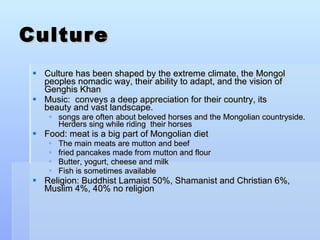 Culture Culture has been shaped by the extreme climate, the Mongol peoples nomadic way, their ability to adapt, and the vision of Genghis Khan Music:  conveys a deep appreciation for their country, its beauty and vast landscape.  songs are often about beloved horses and the Mongolian countryside. Herders sing while riding  their horses  Food: meat is a big part of Mongolian diet The main meats are mutton and beef  fried pancakes made from mutton and flour Butter, yogurt, cheese and milk  Fish is sometimes available Religion: Buddhist Lamaist 50%, Shamanist and Christian 6%, Muslim 4%, 40% no religion 