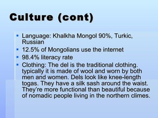Culture (cont) Language: Khalkha Mongol 90%, Turkic, Russian 12.5% of Mongolians use the internet 98.4% literacy rate Clothing: The del is the traditional clothing.  typically it is made of wool and worn by both men and women. Dels look like knee-length togas. They have a silk sash around the waist. They’re more functional than beautiful because of nomadic people living in the northern climes.  