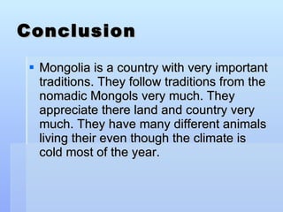 Conclusion Mongolia is a country with very important traditions. They follow traditions from the nomadic Mongols very much. They appreciate there land and country very much. They have many different animals living their even though the climate is cold most of the year. 