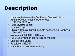 Description Location: between the Caribbean Sea and North Atlantic Ocean, east of Puerto Rico  18 15 N, 63 10 W Total area:91 sq km Water 0 sq km Climate: tropical humid; climate depends on Northeast Trade Winds.  average rainfall 900-1000 mm  June to November are hurricane months  Capital: The Valley Population: 15,094  It is a British overseas territory  