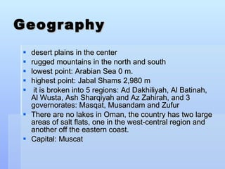 Geography desert plains in the center rugged mountains in the north and south lowest point: Arabian Sea 0 m. highest point: Jabal Shams 2,980 m it is broken into 5 regions: Ad Dakhiliyah, Al Batinah, Al Wusta, Ash Sharqiyah and Az Zahirah, and 3 governorates: Masqat, Musandam and Zufur There are no lakes in Oman, the country has two large areas of salt flats, one in the west-central region and another off the eastern coast. Capital: Muscat 