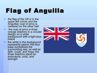 Flag of Anguilla the flag of the UK is in the upper left corner and the Anguillan coat of arms is centered on the other half. the coat of arms is three orange dolphins in a circular design on a white background with a light blue below  the white in the background represents peace; the blue base symbolizes the surrounding sea, as well as faith, youth, and hope; the three dolphins stand for endurance, unity, and strength 
