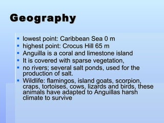 Geography lowest point: Caribbean Sea 0 m highest point: Crocus Hill 65 m Anguilla is a coral and limestone island It is covered with sparse vegetation,  no rivers; several salt ponds, used for the production of salt. Wildlife: flamingos, island goats, scorpion, craps, tortoises, cows, lizards and birds, these animals have adapted to Anguillas harsh climate to survive 