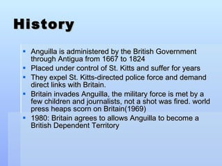 History Anguilla is administered by the British Government through Antigua from 1667 to 1824 Placed under control of St. Kitts and suffer for years They expel St. Kitts-directed police force and demand direct links with Britain.  Britain invades Anguilla, the military force is met by a few children and journalists, not a shot was fired. world press heaps scorn on Britain(1969) 1980: Britain agrees to allows Anguilla to become a British Dependent Territory 