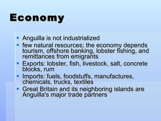 Economy Anguilla is not industrialized  few natural resources; the economy depends tourism, offshore banking, lobster fishing, and remittances from emigrants Exports: lobster, fish, livestock, salt, concrete blocks, rum Imports: fuels, foodstuffs, manufactures, chemicals, trucks, textiles Great Britain and its neighboring islands are Anguilla's major trade partners 