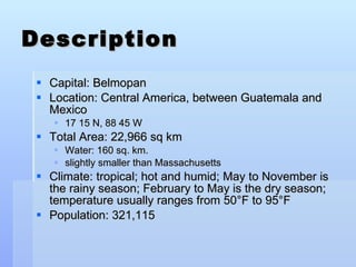 Description Capital: Belmopan  Location: Central America, between Guatemala and Mexico 17 15 N, 88 45 W Total Area: 22,966 sq km Water: 160 sq. km. slightly smaller than Massachusetts Climate: tropical; hot and humid; May to November is the rainy season; February to May is the dry season; temperature usually ranges from 50 °F  to 95 °F Population: 321,115  