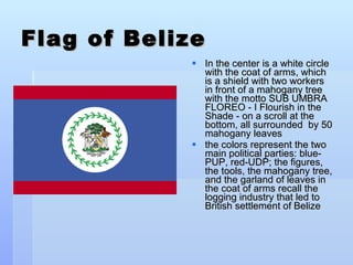 Flag of Belize In the center is a white circle with the coat of arms, which is a shield with two workers in front of a mahogany tree with the motto SUB UMBRA FLOREO - I Flourish in the Shade - on a scroll at the bottom, all surrounded  by 50 mahogany leaves the colors represent the two main political parties: blue-PUP, red-UDP; the figures, the tools, the mahogany tree, and the garland of leaves in the coat of arms recall the logging industry that led to British settlement of Belize 