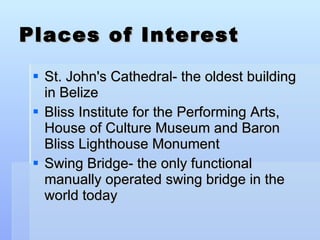 Places of Interest St. John's Cathedral- the oldest building in Belize Bliss Institute for the Performing Arts, House of Culture Museum and Baron Bliss Lighthouse Monument Swing Bridge- the only functional manually operated swing bridge in the world today  