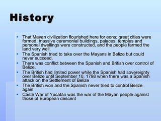 History That Mayan civilization flourished here for eons; great cities were formed, massive ceremonial buildings, palaces, temples and personal dwellings were constructed, and the people farmed the land very well. The Spanish tried to take over the Mayans in Belize but could never succeed.  There was conflict between the Spanish and British over control of Belize. The British had limited power while the Spanish had sovereignty over Belize until September 10, 1798 when there was a Spanish attack on the Settlement of Belize The British won and the Spanish never tried to control Belize again Caste War of Yucatán was the war of the Mayan people against those of European descent 