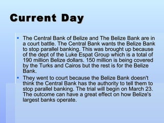Current Day The Central Bank of Belize and The Belize Bank are in a court battle. The Central Bank wants the Belize Bank to stop parallel banking. This was brought up because of the dept of the Luke Espat Group which is a total of 190 million Belize dollars. 150 million is being covered by the Turks and Cairos but the rest is for the Belize Bank.  They went to court because the Belize Bank doesn't think the Central Bank has the authority to tell them to stop parallel banking. The trial will begin on March 23. The outcome can have a great effect on how Belize's largest banks operate. 