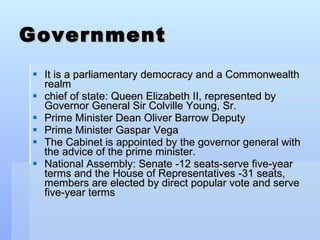 Government It is a parliamentary democracy and a Commonwealth realm chief of state:   Queen Elizabeth II, represented by Governor General Sir Colville Young, Sr.  Prime Minister Dean Oliver Barrow Deputy  Prime Minister Gaspar Vega The Cabinet is appointed by the governor general with the advice of the prime minister. National Assembly: Senate -12 seats-serve five-year terms and the House of Representatives -31 seats, members are elected by direct popular vote and serve five-year terms 