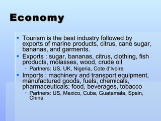 Economy Tourism is the best industry followed by exports of marine products, citrus, cane sugar, bananas, and garments. Exports : sugar, bananas, citrus, clothing, fish products, molasses, wood, crude oil Partners: US, UK, Nigeria, Cote d'Ivoire Imports : machinery and transport equipment, manufactured goods, fuels, chemicals, pharmaceuticals; food, beverages, tobacco Partners: US, Mexico, Cuba, Guatemala, Spain, China  