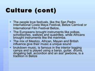 Culture (cont) The people love festivals, like the San Pedro International Costa Maya Festival, Belize Carnival or International Film Festival Belize .  The Europeans brought instruments like polkas, schottisches, waltzes and quadrilles, while Africans brought instruments like the marimba.  The mix of Mestizo, African, Mayan and British influence give their music a unique sound brukdown music, is famous in the interior logging camps and is played using a banjo, guitar, drums, dingaling bell, accordion and an ass' jawbone, is a tradition in Belize 