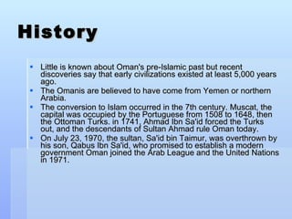 History Little is known about Oman's pre-Islamic past but recent discoveries say that early civilizations existed at least 5,000 years ago. The Omanis are believed to have come from Yemen or northern Arabia. The conversion to Islam occurred in the 7th century. Muscat, the capital was occupied by the Portuguese from 1508 to 1648, then the Ottoman Turks. in 1741, Ahmad Ibn Sa'id forced the Turks out, and the descendants of Sultan Ahmad rule Oman today. On July 23, 1970, the sultan, Sa'id bin Taimur, was overthrown by his son, Qabus Ibn Sa'id, who promised to establish a modern government Oman joined the Arab League and the United Nations in 1971. 