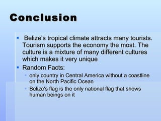 Conclusion  Belize’s tropical climate attracts many tourists. Tourism supports the economy the most. The culture is a mixture of many different cultures which makes it very unique Random Facts:  only country in Central America without a coastline on the North Pacific Ocean Belize's flag is the only national flag that shows human beings on it 