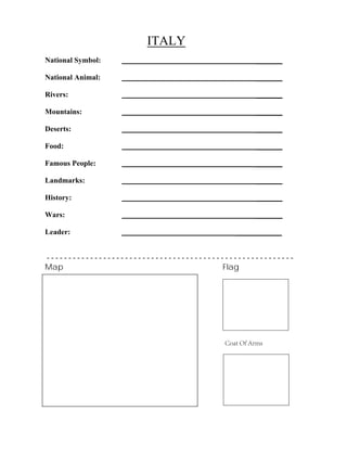 ITALY
_______
_______
_______
_______
_______
_______
_______
_______
_______
_______
National Symbol:
National Animal:
Rivers:
Mountains:
Deserts:
Food:
Famous People:
Landmarks:
History:
Wars:
Leader: ____________
- - - - - - - - - - - - - - - - - - - - - - - - - - - - - - - - - - - - - - - - - - - - - - - - - - - - - - - - -
Map Flag
Coat Of Arms
 