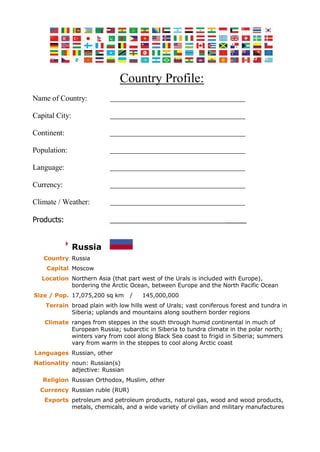 Country Profile:
Name of Country:
Capital City:
Continent:
Population:
Language:
Currency:
Climate / Weather:
Products: _____
Russia
Country Russia
Capital Moscow
Location Northern Asia (that part west of the Urals is included with Europe),
bordering the Arctic Ocean, between Europe and the North Pacific Ocean
Size / Pop. 17,075,200 sq km / 145,000,000
Terrain broad plain with low hills west of Urals; vast coniferous forest and tundra in
Siberia; uplands and mountains along southern border regions
Climate ranges from steppes in the south through humid continental in much of
European Russia; subarctic in Siberia to tundra climate in the polar north;
winters vary from cool along Black Sea coast to frigid in Siberia; summers
vary from warm in the steppes to cool along Arctic coast
Languages Russian, other
Nationality noun: Russian(s)
adjective: Russian
Religion Russian Orthodox, Muslim, other
Currency Russian ruble (RUR)
Exports petroleum and petroleum products, natural gas, wood and wood products,
metals, chemicals, and a wide variety of civilian and military manufactures
 