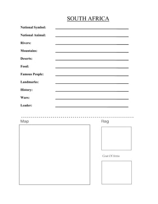 SOUTH AFRICA
_______
_______
_______
_______
_______
_______
_______
_______
_______
_______
National Symbol:
National Animal:
Rivers:
Mountains:
Deserts:
Food:
Famous People:
Landmarks:
History:
Wars:
Leader: ____________
- - - - - - - - - - - - - - - - - - - - - - - - - - - - - - - - - - - - - - - - - - - - - - - - - - - - - - - - -
Map Flag
Coat Of Arms
 