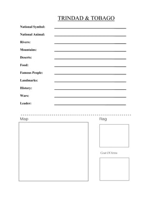 TRINDAD & TOBAGO
_______
_______
_______
_______
_______
_______
_______
_______
_______
_______
National Symbol:
National Animal:
Rivers:
Mountains:
Deserts:
Food:
Famous People:
Landmarks:
History:
Wars:
Leader: ____________
- - - - - - - - - - - - - - - - - - - - - - - - - - - - - - - - - - - - - - - - - - - - - - - - - - - - - - - - -
Map Flag
Coat Of Arms
 