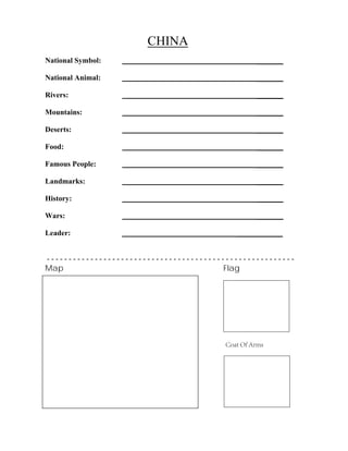 CHINA
_______
_______
_______
_______
_______
_______
_______
_______
_______
_______
National Symbol:
National Animal:
Rivers:
Mountains:
Deserts:
Food:
Famous People:
Landmarks:
History:
Wars:
Leader: ____________
- - - - - - - - - - - - - - - - - - - - - - - - - - - - - - - - - - - - - - - - - - - - - - - - - - - - - - - - -
Map Flag
Coat Of Arms
 