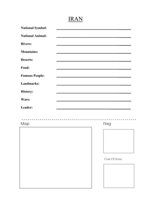IRAN
_______
_______
_______
_______
_______
_______
_______
_______
_______
_______
National Symbol:
National Animal:
Rivers:
Mountains:
Deserts:
Food:
Famous People:
Landmarks:
History:
Wars:
Leader: ____________
- - - - - - - - - - - - - - - - - - - - - - - - - - - - - - - - - - - - - - - - - - - - - - - - - - - - - - - - -
Map Flag
Coat Of Arms
 