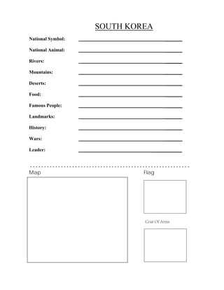 SOUTH KOREA
_______
_______
_______
_______
_______
_______
_______
_______
_______
_______
National Symbol:
National Animal:
Rivers:
Mountains:
Deserts:
Food:
Famous People:
Landmarks:
History:
Wars:
Leader: ____________
- - - - - - - - - - - - - - - - - - - - - - - - - - - - - - - - - - - - - - - - - - - - - - - - - - - - - - - - -
Map Flag
Coat Of Arms
 