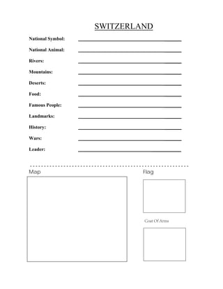 SWITZERLAND
_______
_______
_______
_______
_______
_______
_______
_______
_______
_______
National Symbol:
National Animal:
Rivers:
Mountains:
Deserts:
Food:
Famous People:
Landmarks:
History:
Wars:
Leader: ____________
- - - - - - - - - - - - - - - - - - - - - - - - - - - - - - - - - - - - - - - - - - - - - - - - - - - - - - - - -
Map Flag
Coat Of Arms
 