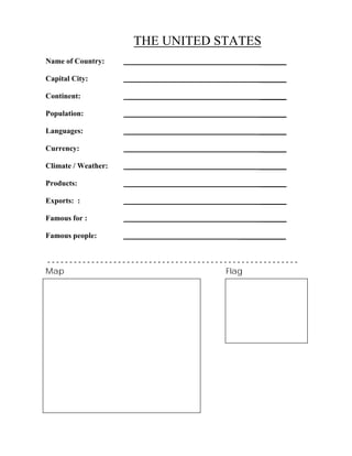 THE UNITED STATES
Name of Country: _______
Capital City: _______
Continent: _______
Population: _______
Languages: _______
Currency: _______
Climate / Weather: _______
Products: _______
Exports: : _______
Famous for : _______
Famous people: ____________
- - - - - - - - - - - - - - - - - - - - - - - - - - - - - - - - - - - - - - - - - - - - - - - - - - - - - - - - -
Map Flag
 