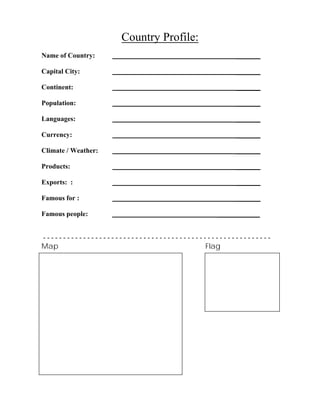 Country Profile:
Name of Country: _______
Capital City: _______
Continent: _______
Population: _______
Languages: _______
Currency: _______
Climate / Weather: _______
Products: _______
Exports: : _______
Famous for : _______
Famous people: ____________
- - - - - - - - - - - - - - - - - - - - - - - - - - - - - - - - - - - - - - - - - - - - - - - - - - - - - - - - -
Map Flag
 