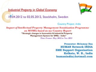 Industrial Property in Global Economy
10.04.2012 to 02.05.2012, Stockholm, Sweden
Country Project -India
Impact of Intellectual Property Management Sensitization Programme
on MSMEs based on my Country Report
“Strategic changes in Innovation & Industrial Property
Management System for SMEs - India”
Time Frame: May 2012 to Nov 2013
Presenter: Mrinmoy Das
HUMAN Network INDIA
SME Support Organisation
Kolkata, W. B., India
humanindia@hotmail.com
 