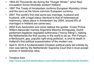 1944-45 Thousands die during the "Hunger Winter," when Nazi occupation forces blockade western Holland. 1997 The Treaty of Amsterdam confirms European Monetary Union and the euro as the future common European currency. 2001 The world's first real same-sex marriage, husband and husband, with a legal status identical to that of heterosexual matrimony, takes place in Amsterdam (by 2004, around 8% of marriages in Holland are same-sex). 2002 Euro banknotes and coins replace the guilder. Crown Prince Willem-Alexander marries Argentine Máxima Zorreguieta. Dutch parliament legalizes regulated euthenasia ("mercy killing"), making the Netherlands the first country in the world to do so. Pim Fortuyn, a flamboyant, gay, populist right-wing politician, is shot to death in Holland's first political assassination of the modern era. April 9, 2010 A fundamentalist Christian political party led entirely by men was told by the Netherlands' Supreme Court that it must accept women in leadership roles. Timeline from  http://www.sacred-destinations.com/netherlands/netherlands-timeline.htm   