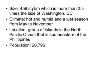 Size: 459 sq km which is more than 2.5 times the size of Washington, DC Climate: hot and humid and a wet season from May to November Location: group of islands in the North Pacific Ocean that is southeastern of the Philippines Population: 20,796 