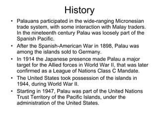 History Palauans participated in the wide-ranging Micronesian trade system, with some interaction with Malay traders. In the nineteenth century Palau was loosely part of the Spanish Pacific.  After the Spanish-American War in 1898, Palau was among the islands sold to Germany. In 1914 the Japanese presence made Palau a major target for the Allied forces in World War II, that was later confirmed as a League of Nations Class C Mandate. The United States took possession of the islands in 1944, during World War II. Starting in 1947, Palau was part of the United Nations Trust Territory of the Pacific Islands, under the administration of the United States.  
