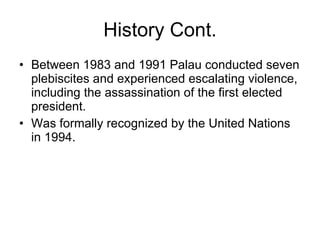 History Cont. Between 1983 and 1991 Palau conducted seven plebiscites and experienced escalating violence, including the assassination of the first elected president. Was formally recognized by the United Nations in 1994. 
