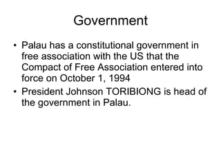 Government Palau has a constitutional government in free association with the US that the Compact of Free Association entered into force on October 1, 1994 President Johnson TORIBIONG is head of the government in Palau. 