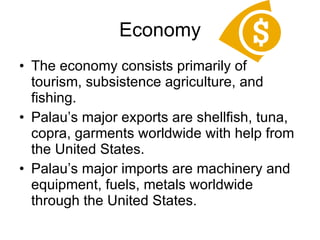 Economy The economy consists primarily of tourism, subsistence agriculture, and fishing. Palau’s major exports are shellfish, tuna, copra, garments worldwide with help from the United States. Palau’s major imports are machinery and equipment, fuels, metals worldwide through the United States. 