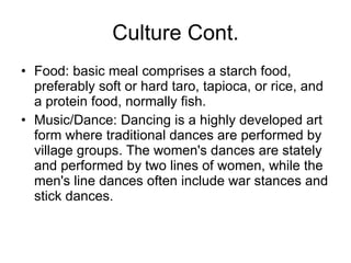 Culture Cont. Food: basic meal comprises a starch food, preferably soft or hard taro, tapioca, or rice, and a protein food, normally fish. Music/Dance: Dancing is a highly developed art form where traditional dances are performed by village groups. The women's dances are stately and performed by two lines of women, while the men's line dances often include war stances and stick dances. 