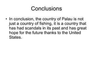 Conclusions In conclusion, the country of Palau is not just a country of fishing, it is a country that has had scandals in its past and has great hope for the future thanks to the United States. 