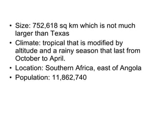 Size: 752,618 sq km which is not much larger than Texas Climate: tropical that is modified by altitude and a rainy season that last from October to April. Location: Southern Africa, east of Angola Population: 11,862,740 
