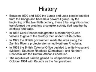 History Between 1500 and 1800 the Lunda and Luba people traveled from the Congo and became a powerful group. By the beginning of the twentieth century, these tribal migrations had transformed the area into a complex society tied together by conflicts and trade.  In 1898 Cecil Rhodes was granted a charter by Queen Victoria to govern the territory then under British control. In 1929 the British government made the area along the Zambia River a protectorate named Northern Rhodesia. In 1953 the British Colonial Office decided to unite Nyasaland (Malawi), Southern Rhodesia (Zimbabwe), and Northern Rhodesia into the Central African Federation. The republic of Zambia gained its independence on 24 October 1964 with Kaunda as the first president. 