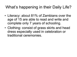 What’s happening in their Daily Life? Literacy: about 81% of Zambians over the age of 15 are able to read and write and complete only 7 years of schooling. Clothing: consist of grass skirts and head dress especially used in celebration or traditional ceremonies. 