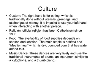 Culture Custom: The right hand is for eating, which is traditionally done without utensils, greetings, and exchanges of money. It is impolite to use your left hand when interacting with another person. Religion: official religion has been Catholicism since 1993 Food: The availability of food supplies depends on season and location. The main staple is  nshima  and “Mealie meal” which is dry, pounded corn that has water added to it. Music/Dance: These dances are very lively and use the traditional instruments of drums, an instrument similar to a xylophone, and a thumb piano. 
